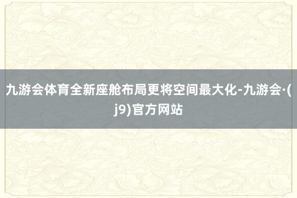 九游会体育全新座舱布局更将空间最大化-九游会·(j9)官方网站