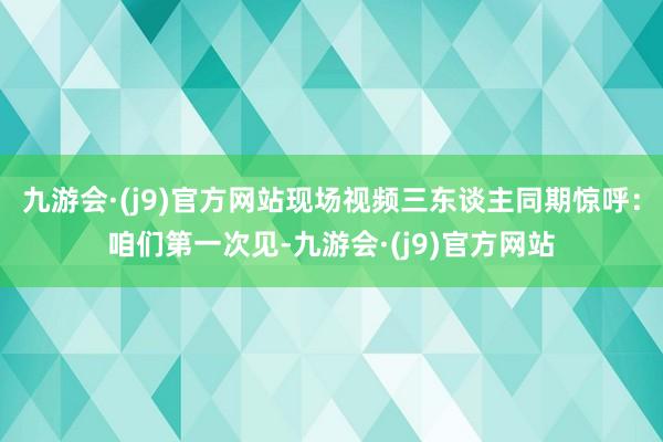 九游会·(j9)官方网站现场视频三东谈主同期惊呼：咱们第一次见-九游会·(j9)官方网站