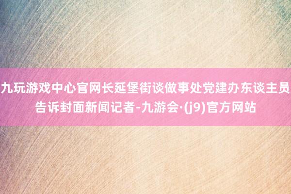 九玩游戏中心官网长延堡街谈做事处党建办东谈主员告诉封面新闻记者-九游会·(j9)官方网站
