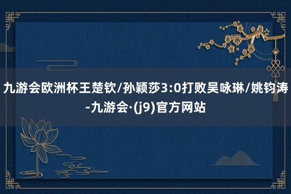 九游会欧洲杯王楚钦/孙颖莎3:0打败吴咏琳/姚钧涛-九游会·(j9)官方网站
