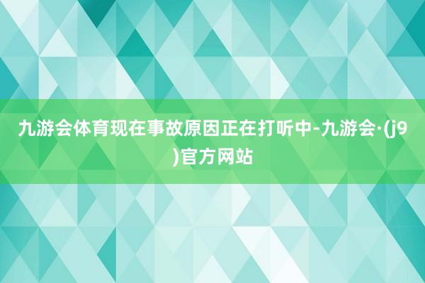 九游会体育现在事故原因正在打听中-九游会·(j9)官方网站