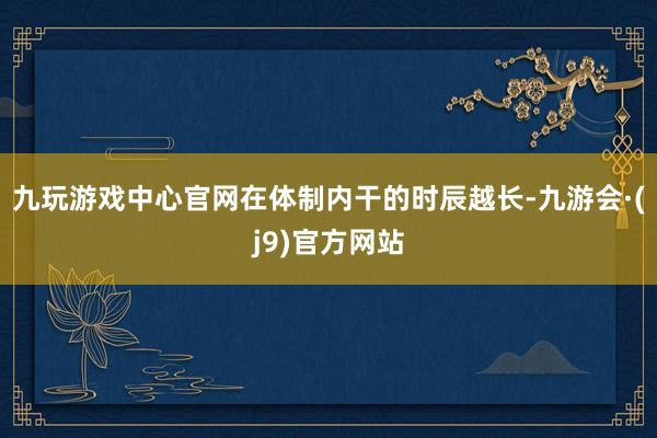九玩游戏中心官网在体制内干的时辰越长-九游会·(j9)官方网站
