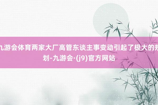 九游会体育两家大厂高管东谈主事变动引起了极大的规划-九游会·(j9)官方网站