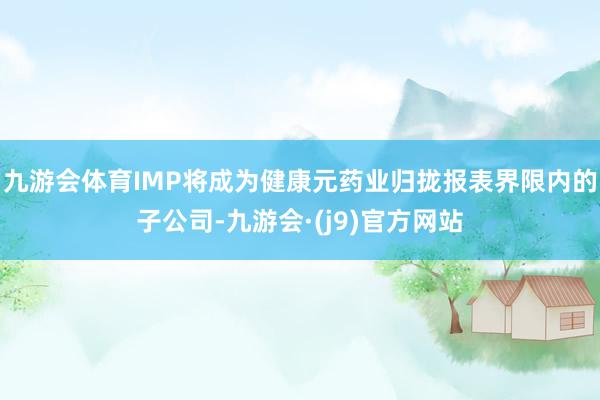 九游会体育IMP将成为健康元药业归拢报表界限内的子公司-九游会·(j9)官方网站