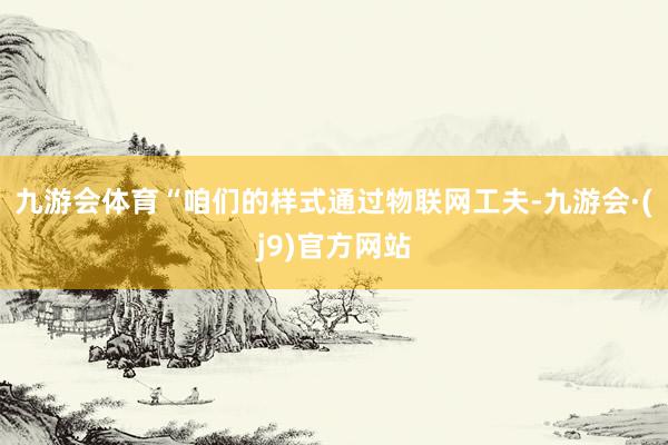 九游会体育“咱们的样式通过物联网工夫-九游会·(j9)官方网站
