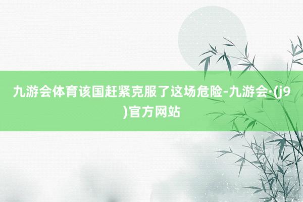 九游会体育该国赶紧克服了这场危险-九游会·(j9)官方网站