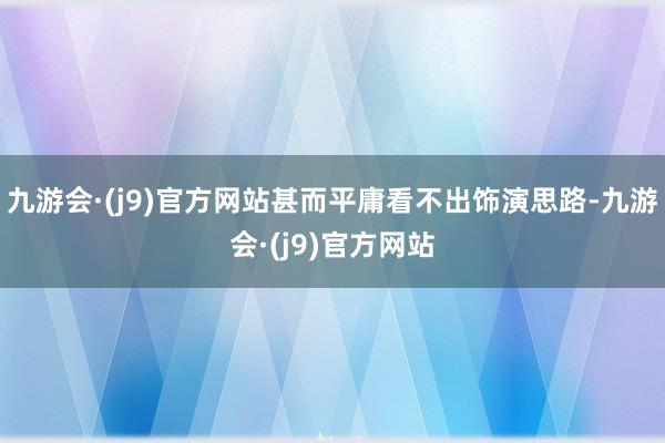 九游会·(j9)官方网站甚而平庸看不出饰演思路-九游会·(j9)官方网站