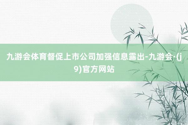 九游会体育督促上市公司加强信息露出-九游会·(j9)官方网站