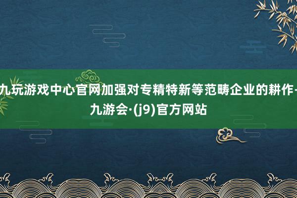 九玩游戏中心官网加强对专精特新等范畴企业的耕作-九游会·(j9)官方网站