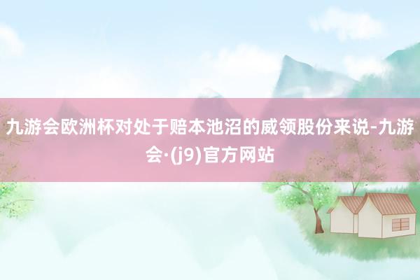 九游会欧洲杯　　对处于赔本池沼的威领股份来说-九游会·(j9)官方网站