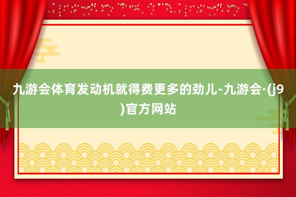 九游会体育发动机就得费更多的劲儿-九游会·(j9)官方网站