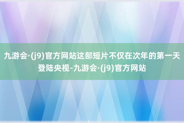 九游会·(j9)官方网站这部短片不仅在次年的第一天登陆央视-九游会·(j9)官方网站
