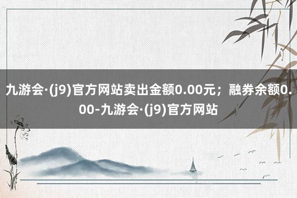 九游会·(j9)官方网站卖出金额0.00元；融券余额0.00-九游会·(j9)官方网站