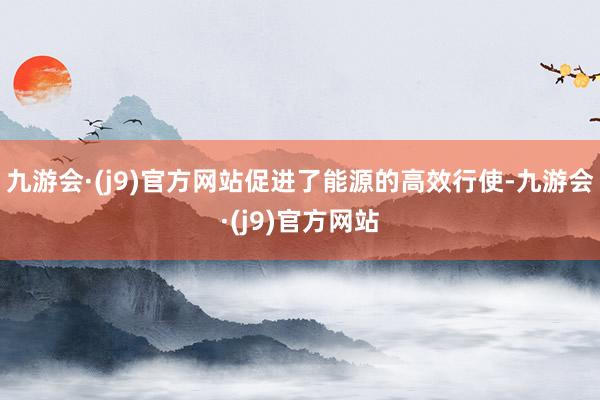 九游会·(j9)官方网站促进了能源的高效行使-九游会·(j9)官方网站