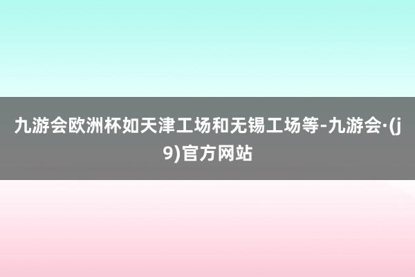 九游会欧洲杯如天津工场和无锡工场等-九游会·(j9)官方网站