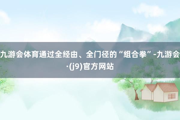 九游会体育通过全经由、全门径的“组合拳”-九游会·(j9)官方网站