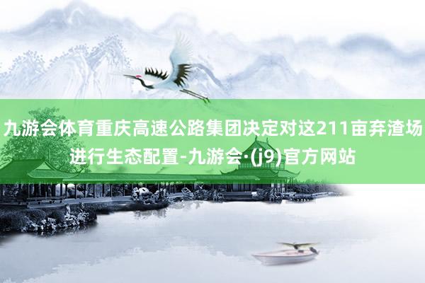 九游会体育重庆高速公路集团决定对这211亩弃渣场进行生态配置-九游会·(j9)官方网站