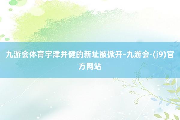 九游会体育宇津井健的新址被掀开-九游会·(j9)官方网站
