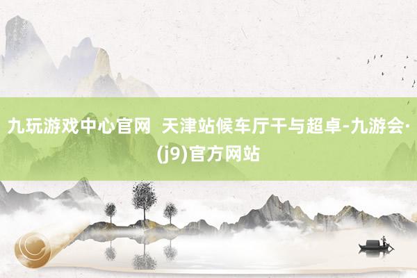 九玩游戏中心官网  天津站候车厅干与超卓-九游会·(j9)官方网站