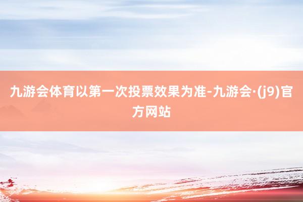 九游会体育以第一次投票效果为准-九游会·(j9)官方网站