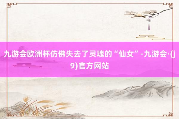 九游会欧洲杯仿佛失去了灵魂的“仙女”-九游会·(j9)官方网站