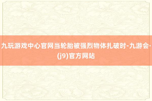 九玩游戏中心官网当轮胎被强烈物体扎破时-九游会·(j9)官方网站