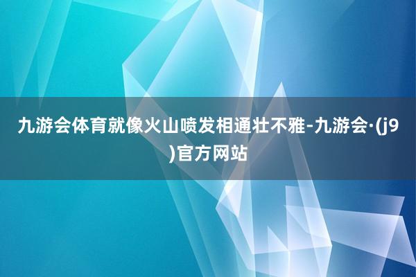 九游会体育就像火山喷发相通壮不雅-九游会·(j9)官方网站
