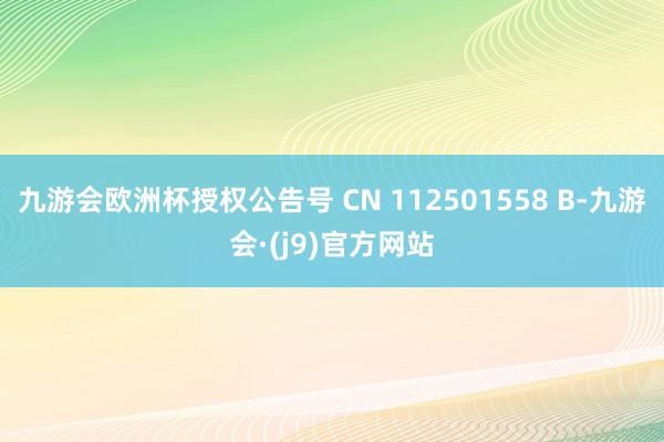 九游会欧洲杯授权公告号 CN 112501558 B-九游会·(j9)官方网站