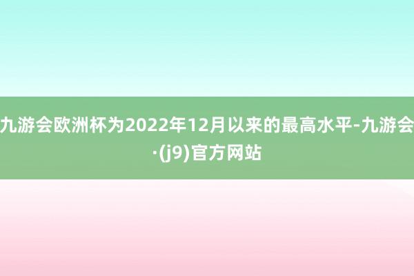 九游会欧洲杯为2022年12月以来的最高水平-九游会·(j9)官方网站