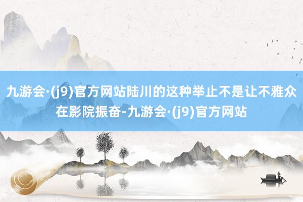 九游会·(j9)官方网站陆川的这种举止不是让不雅众在影院振奋-九游会·(j9)官方网站