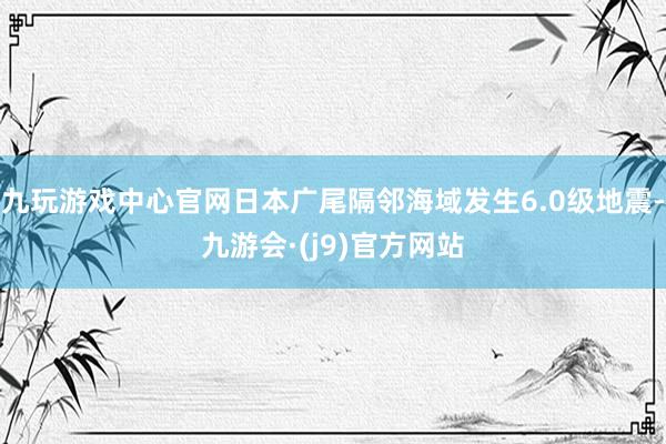 九玩游戏中心官网日本广尾隔邻海域发生6.0级地震-九游会·(j9)官方网站
