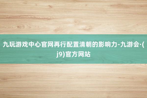 九玩游戏中心官网再行配置清朝的影响力-九游会·(j9)官方网站