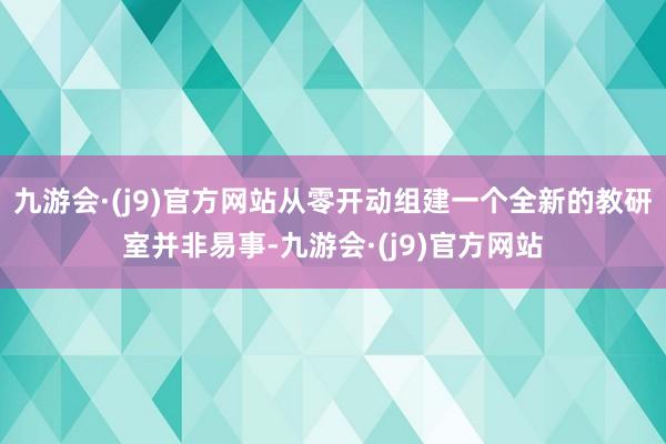 九游会·(j9)官方网站从零开动组建一个全新的教研室并非易事-九游会·(j9)官方网站