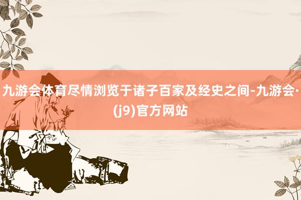 九游会体育尽情浏览于诸子百家及经史之间-九游会·(j9)官方网站