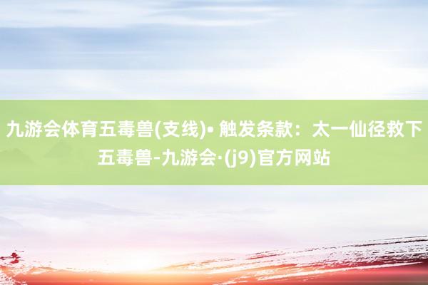 九游会体育五毒兽(支线)• 触发条款：太一仙径救下五毒兽-九游会·(j9)官方网站