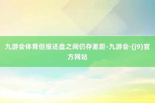 九游会体育但报还盘之间仍存差距-九游会·(j9)官方网站