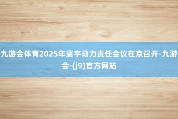 九游会体育2025年寰宇动力责任会议在京召开-九游会·(j9)官方网站