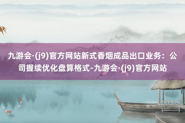 九游会·(j9)官方网站　　新式香烟成品出口业务：公司握续优化盘算格式-九游会·(j9)官方网站
