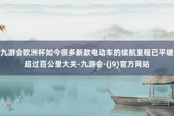 九游会欧洲杯如今很多新款电动车的续航里程已平缓超过百公里大关-九游会·(j9)官方网站