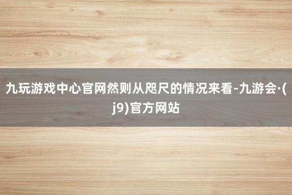 九玩游戏中心官网然则从咫尺的情况来看-九游会·(j9)官方网站