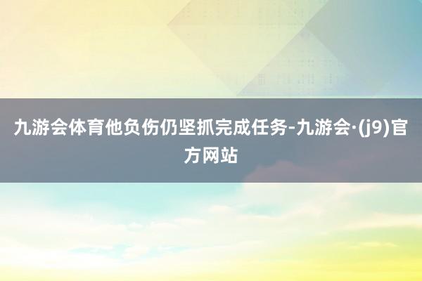 九游会体育他负伤仍坚抓完成任务-九游会·(j9)官方网站