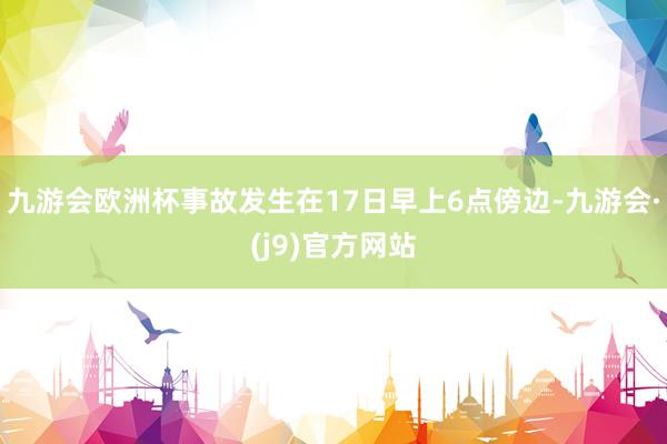 九游会欧洲杯事故发生在17日早上6点傍边-九游会·(j9)官方网站