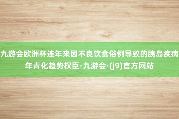 九游会欧洲杯连年来因不良饮食俗例导致的胰岛疾病年青化趋势权臣-九游会·(j9)官方网站