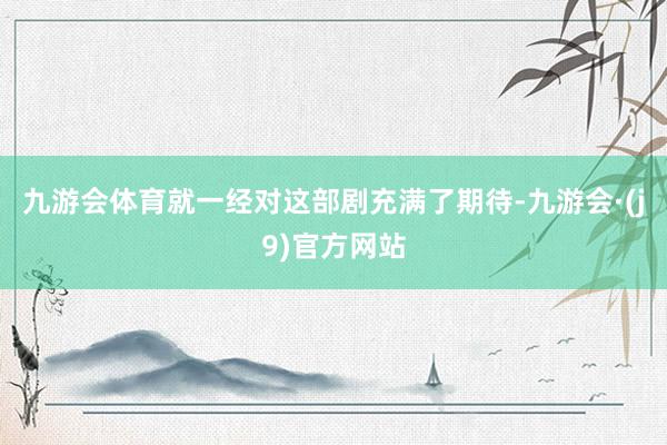 九游会体育就一经对这部剧充满了期待-九游会·(j9)官方网站