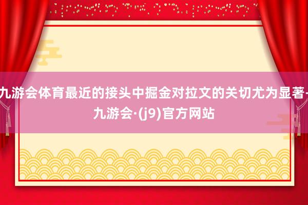 九游会体育最近的接头中掘金对拉文的关切尤为显著-九游会·(j9)官方网站