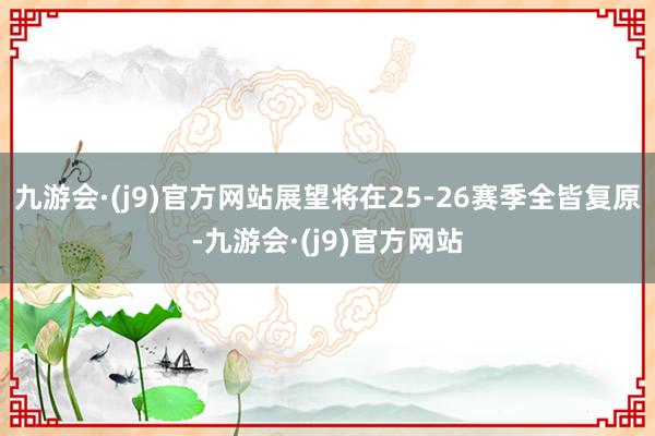 九游会·(j9)官方网站展望将在25-26赛季全皆复原-九游会·(j9)官方网站