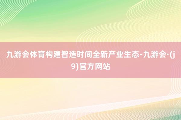 九游会体育构建智造时间全新产业生态-九游会·(j9)官方网站