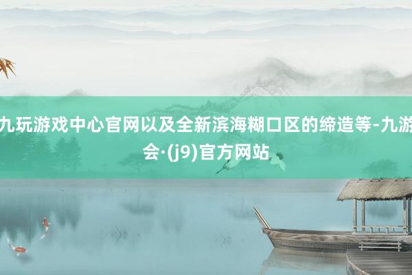 九玩游戏中心官网以及全新滨海糊口区的缔造等-九游会·(j9)官方网站