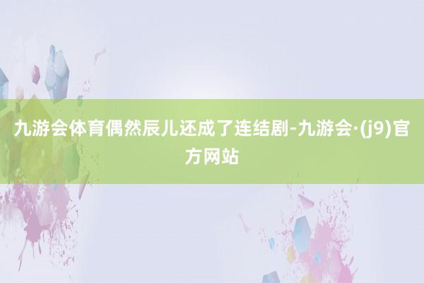 九游会体育偶然辰儿还成了连结剧-九游会·(j9)官方网站