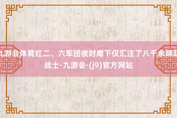 九游会体育红二、六军团彼时麾下仅汇注了八千余踊跃战士-九游会·(j9)官方网站